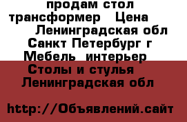 продам стол трансформер › Цена ­ 18 000 - Ленинградская обл., Санкт-Петербург г. Мебель, интерьер » Столы и стулья   . Ленинградская обл.